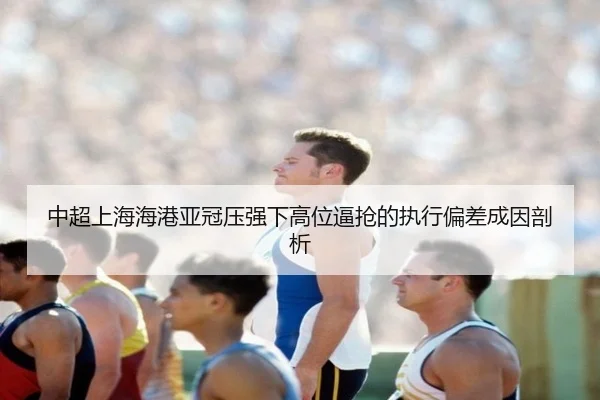 中超上海海港亚冠压强下高位逼抢的执行偏差成因剖析